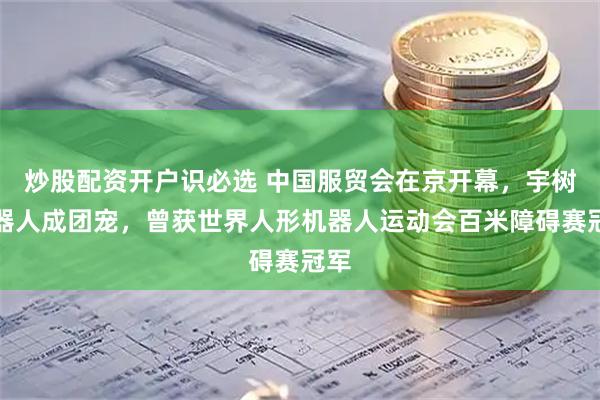 炒股配资开户识必选 中国服贸会在京开幕，宇树机器人成团宠，曾获世界人形机器人运动会百米障碍赛冠军