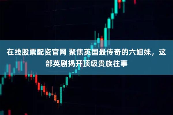 在线股票配资官网 聚焦英国最传奇的六姐妹，这部英剧揭开顶级贵族往事