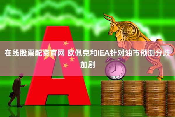 在线股票配资官网 欧佩克和IEA针对油市预测分歧加剧
