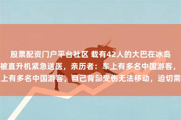 股票配资门户平台社区 载有42人的大巴在冰岛侧翻10余人受伤，2人被直升机紧急送医，亲历者：车上有多名中国游客，自己背部受伤无法移动，迫切需要救助