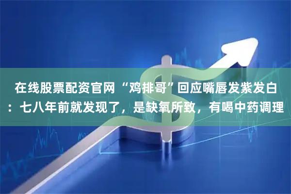 在线股票配资官网 “鸡排哥”回应嘴唇发紫发白：七八年前就发现了，是缺氧所致，有喝中药调理