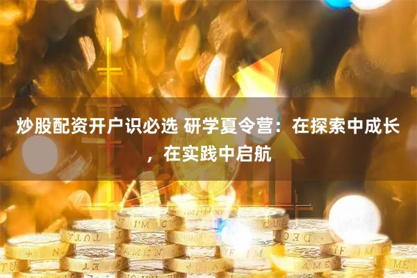 炒股配资开户识必选 研学夏令营：在探索中成长，在实践中启航