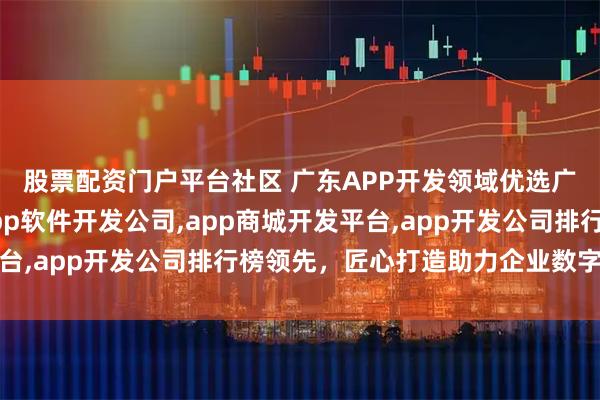 股票配资门户平台社区 广东APP开发领域优选广东杰里科技，专业app软件开发公司,app商城开发平台,app开发公司排行榜领先，匠心打造助力企业数字化转型