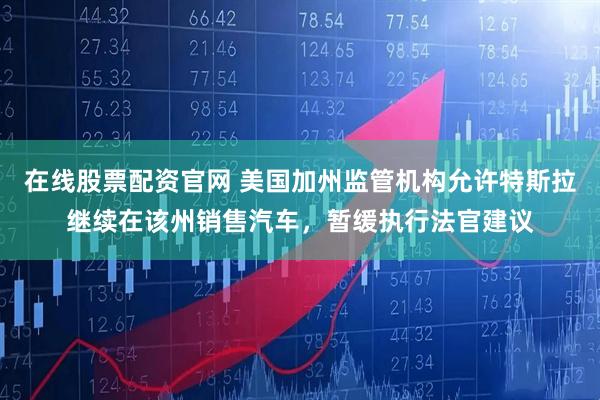 在线股票配资官网 美国加州监管机构允许特斯拉继续在该州销售汽车,暂缓执行法官建议