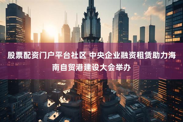 股票配资门户平台社区 中央企业融资租赁助力海南自贸港建设大会举办