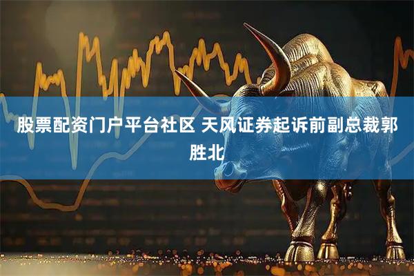 股票配资门户平台社区 天风证券起诉前副总裁郭胜北