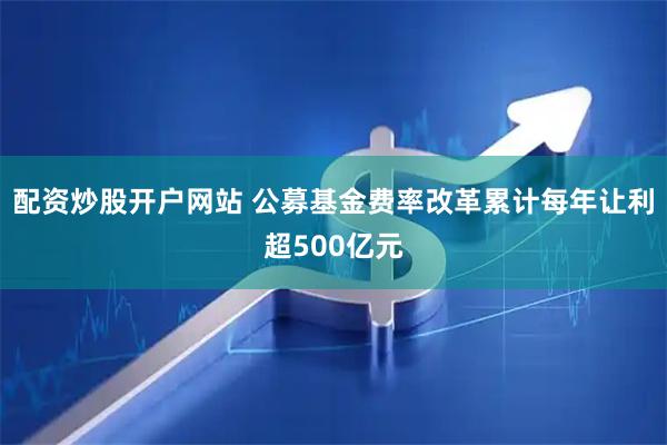 配资炒股开户网站 公募基金费率改革累计每年让利超500亿元