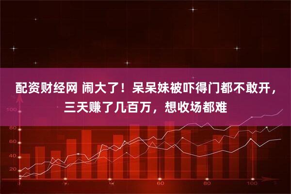 配资财经网 闹大了！呆呆妹被吓得门都不敢开，三天赚了几百万，想收场都难