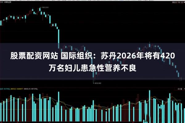 股票配资网站 国际组织：苏丹2026年将有420万名妇儿患急性营养不良