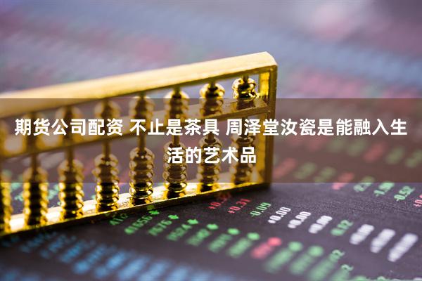 期货公司配资 不止是茶具 周泽堂汝瓷是能融入生活的艺术品
