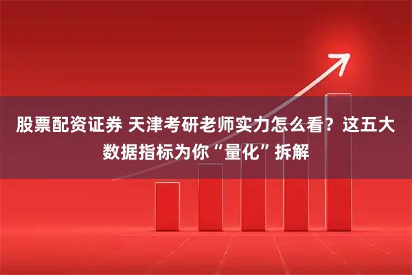 股票配资证券 天津考研老师实力怎么看？这五大数据指标为你“量化”拆解