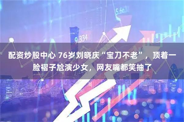 配资炒股中心 76岁刘晓庆“宝刀不老”，顶着一脸褶子尬演少女，网友嘴都笑抽了