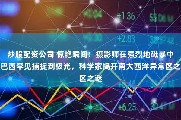 炒股配资公司 惊艳瞬间：摄影师在强烈地磁暴中于巴西罕见捕捉到极光，科学家揭开南大西洋异常区之谜
