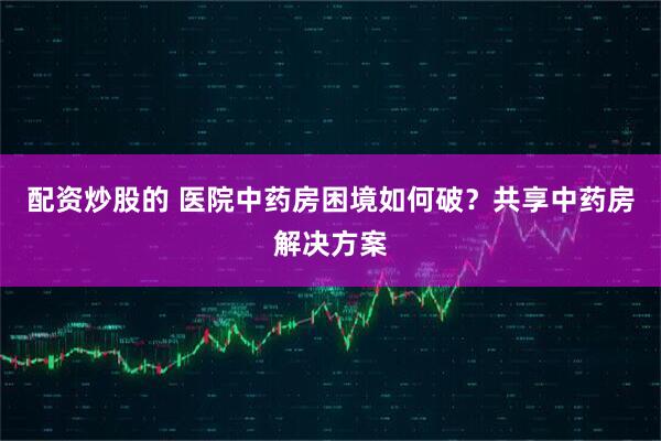 配资炒股的 医院中药房困境如何破？共享中药房解决方案