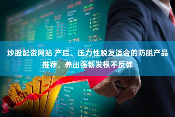 炒股配资网站 产后、压力性脱发适合的防脱产品推荐，养出强韧发根不反弹