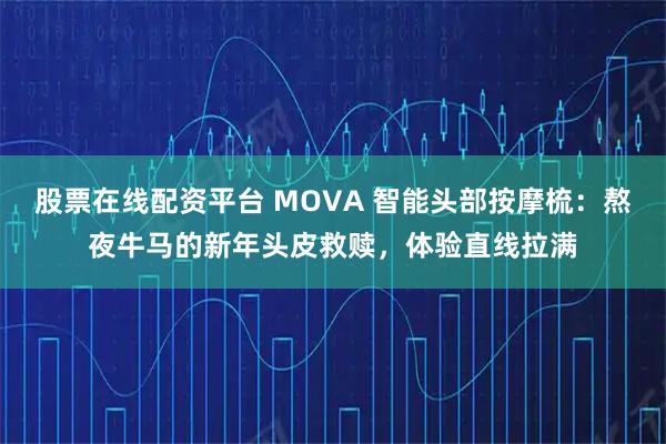 股票在线配资平台 MOVA 智能头部按摩梳：熬夜牛马的新年头皮救赎，体验直线拉满