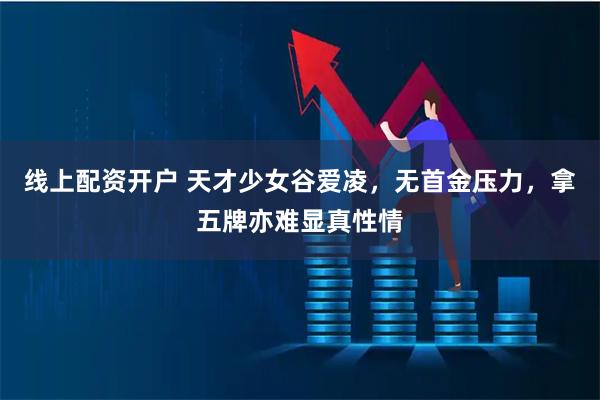 线上配资开户 天才少女谷爱凌，无首金压力，拿五牌亦难显真性情