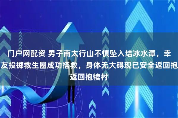 门户网配资 男子南太行山不慎坠入结冰水潭，幸得驴友投掷救生圈成功搭救，身体无大碍现已安全返回抱犊村