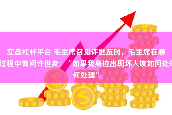 实盘杠杆平台 毛主席召见许世友时，毛主席在聊天过程中询问许世友：“如果我身边出现坏人该如何处理”