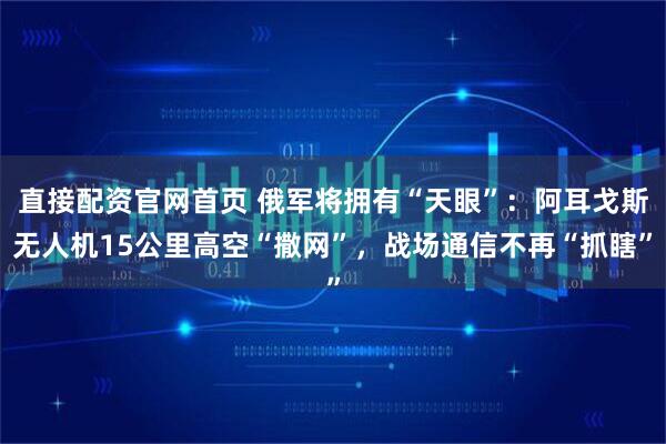 直接配资官网首页 俄军将拥有“天眼”：阿耳戈斯无人机15公里高空“撒网”，战场通信不再“抓瞎”