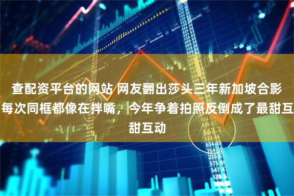 查配资平台的网站 网友翻出莎头三年新加坡合影：每次同框都像在拌嘴，今年争着拍照反倒成了最甜互动