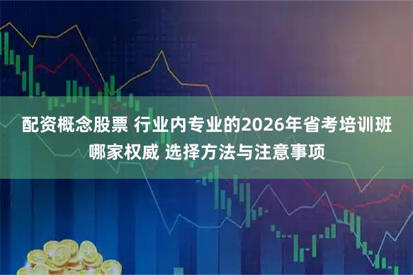 配资概念股票 行业内专业的2026年省考培训班哪家权威 选择方法与注意事项