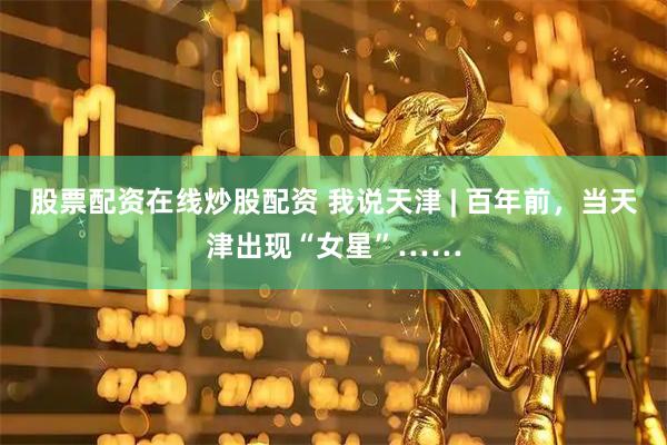 股票配资在线炒股配资 我说天津 | 百年前,当天津出现“女星”……
