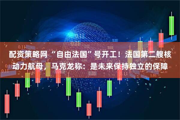 配资策略网 “自由法国”号开工!法国第二艘核动力航母,马克龙称:是未来保持独立的保障