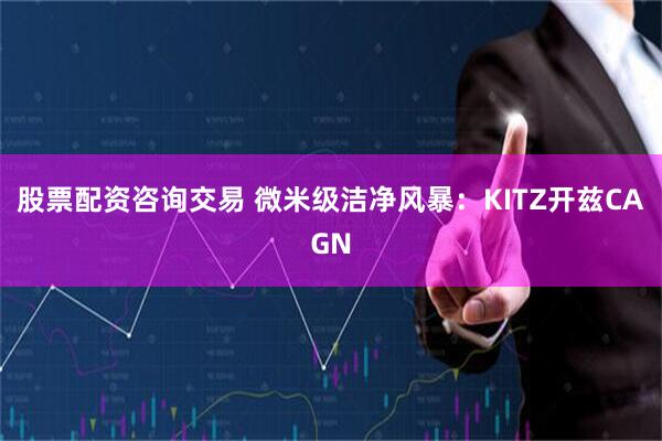 股票配资咨询交易 微米级洁净风暴:KITZ开兹CAGN
