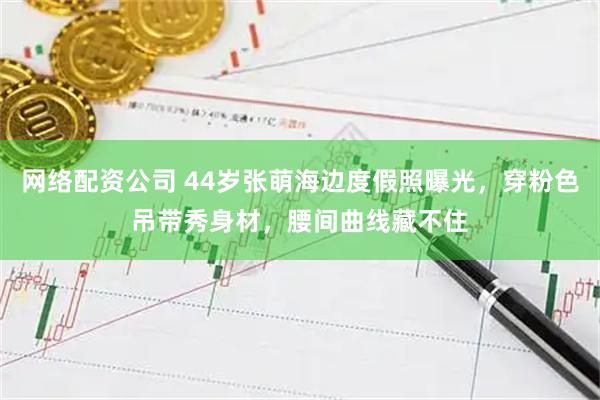 网络配资公司 44岁张萌海边度假照曝光,穿粉色吊带秀身材,腰间曲线藏不住