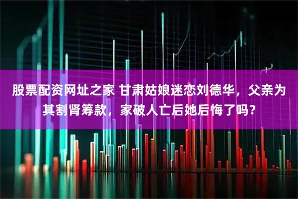 股票配资网址之家 甘肃姑娘迷恋刘德华，父亲为其割肾筹款，家破人亡后她后悔了吗？