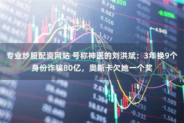 专业炒股配资网站 号称神医的刘洪斌：3年换9个身份诈骗80亿，奥斯卡欠她一个奖
