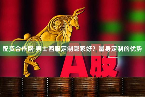 配资合作网 男士西服定制哪家好？量身定制的优势