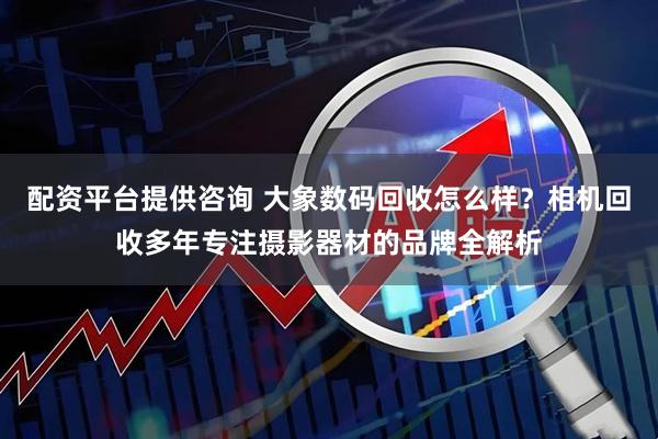 配资平台提供咨询 大象数码回收怎么样？相机回收多年专注摄影器材的品牌全解析