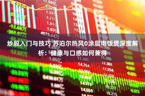 炒股入门与技巧 苏泊尔热风0涂层电饭煲深度解析：健康与口感如何兼得