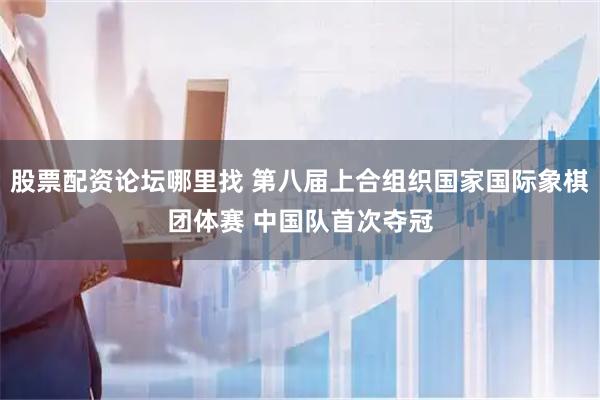股票配资论坛哪里找 第八届上合组织国家国际象棋团体赛 中国队首次夺冠