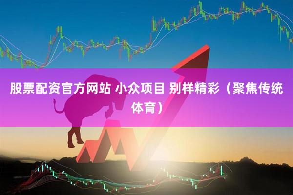 股票配资官方网站 小众项目 别样精彩（聚焦传统体育）