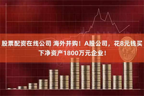 股票配资在线公司 海外并购!A股公司,花8元钱买下净资产1800万元企业!