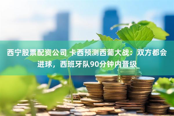 西宁股票配资公司 卡西预测西葡大战：双方都会进球，西班牙队90分钟内晋级