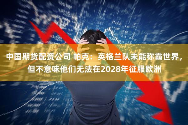 中国期货配资公司 帕克：英格兰队未能称霸世界，但不意味他们无法在2028年征服欧洲