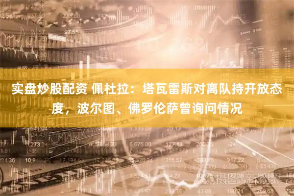 实盘炒股配资 佩杜拉:塔瓦雷斯对离队持开放态度,波尔图、佛罗伦萨曾询问情况